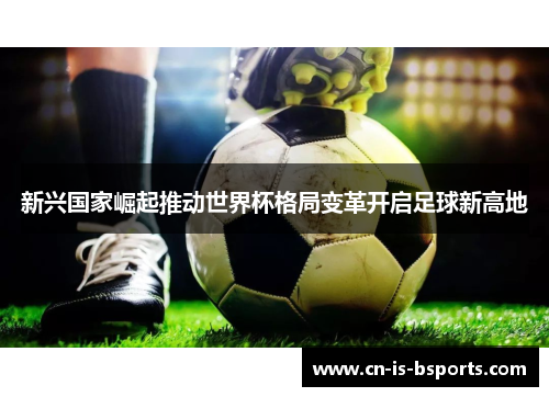 新兴国家崛起推动世界杯格局变革开启足球新高地 新兴国家崛起推动世界杯格局变革开启足球新高地