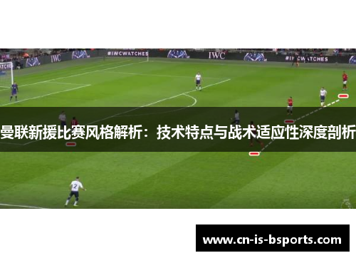 曼联新援比赛风格解析：技术特点与战术适应性深度剖析
