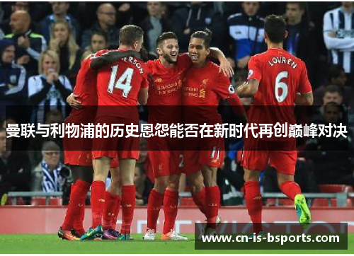 曼联与利物浦的历史恩怨能否在新时代再创巅峰对决