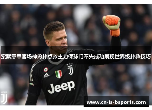 索默意甲客场神勇扑点救主力保球门不失成功展现世界级扑救技巧
