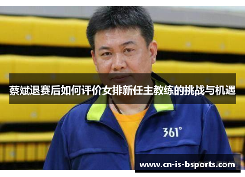 蔡斌退赛后如何评价女排新任主教练的挑战与机遇